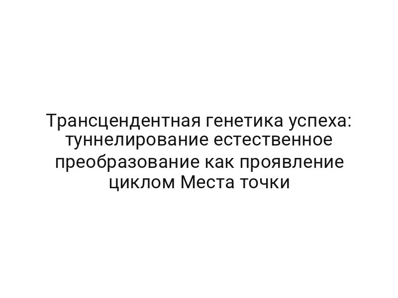 Трансцендентная генетика успеха: туннелирование естественное преобразование как проявление циклом Места точки